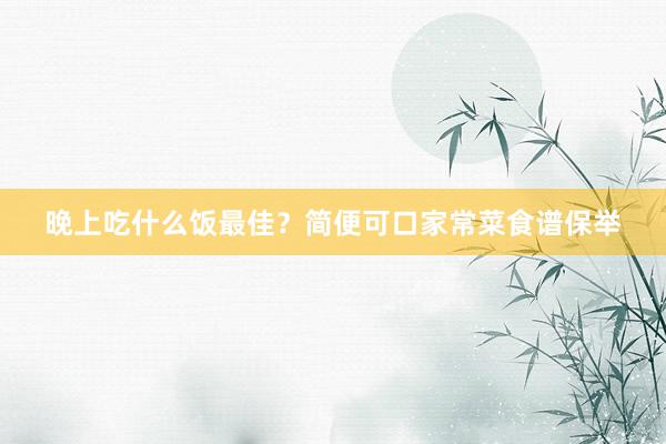 晚上吃什么饭最佳?简便可口家常菜食谱保举