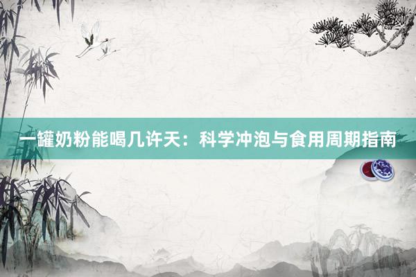 一罐奶粉能喝几许天:科学冲泡与食用周期指南