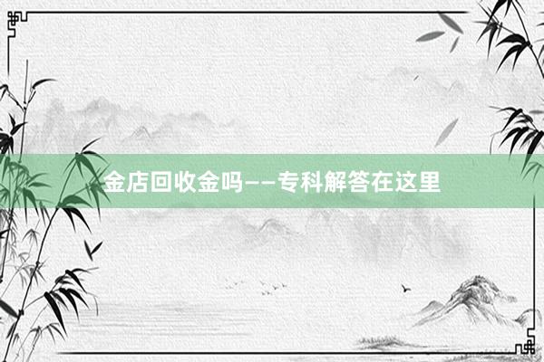 金店回收金吗——专科解答在这里