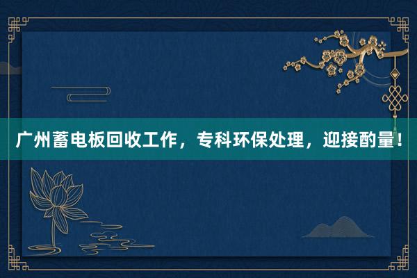 广州蓄电板回收工作,专科环保处理,迎接酌量!